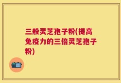 三般灵芝孢子粉(提高免疫力的三倍灵芝孢子粉)