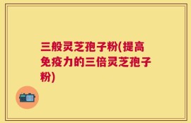 三般灵芝孢子粉(提高免疫力的三倍灵芝孢子粉)