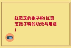 红灵芝的孢子粉(红灵芝孢子粉的功效与用途)