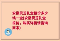 安徽灵芝礼盒报价多少钱一盒(安徽灵芝礼盒报价，购买详情请咨询商家)