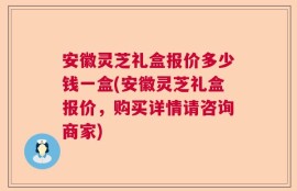 安徽灵芝礼盒报价多少钱一盒(安徽灵芝礼盒报价，购买详情请咨询商家)