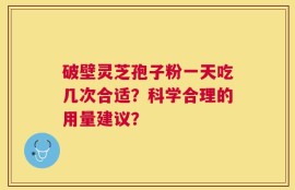 破壁灵芝孢子粉一天吃几次合适？科学合理的用量建议？