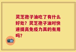 灵芝孢子油吃了有什么好处？灵芝孢子油对快速提高免疫力真的有用吗？