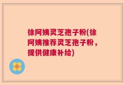 徐阿姨灵芝孢子粉(徐阿姨推荐灵芝孢子粉，提供健康补给)