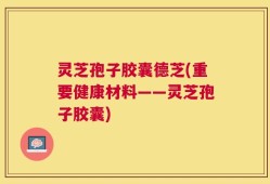 灵芝孢子胶囊德芝(重要健康材料——灵芝孢子胶囊)