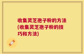 收集灵芝孢子粉的方法(收集灵芝孢子粉的技巧和方法)