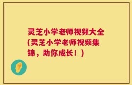 灵芝小学老师视频大全(灵芝小学老师视频集锦，助你成长！)