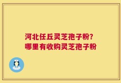 河北任丘灵芝孢子粉？哪里有收购灵芝孢子粉