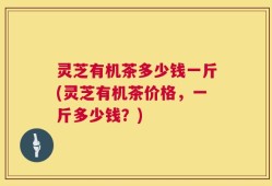 灵芝有机茶多少钱一斤(灵芝有机茶价格，一斤多少钱？)