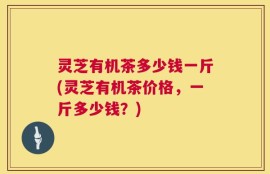 灵芝有机茶多少钱一斤(灵芝有机茶价格，一斤多少钱？)