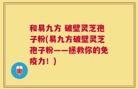 和易九方 破壁灵芝孢子粉(易九方破壁灵芝孢子粉——拯救你的免疫力！)
