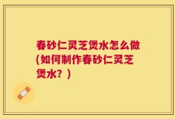 春砂仁灵芝煲水怎么做(如何制作春砂仁灵芝煲水？)