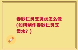 春砂仁灵芝煲水怎么做(如何制作春砂仁灵芝煲水？)