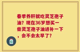 春季养肝就吃灵芝孢子油？现在36岁想买一些灵芝孢子油进补一下，会不会太早了？