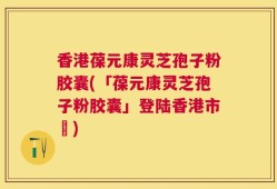 香港葆元康灵芝孢子粉胶囊(「葆元康灵芝孢子粉胶囊」登陆香港市場)