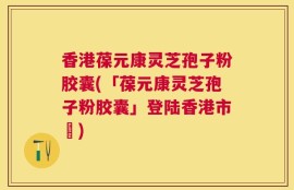 香港葆元康灵芝孢子粉胶囊(「葆元康灵芝孢子粉胶囊」登陆香港市場)