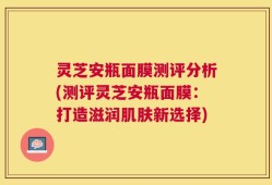 灵芝安瓶面膜测评分析(测评灵芝安瓶面膜：打造滋润肌肤新选择)