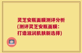 灵芝安瓶面膜测评分析(测评灵芝安瓶面膜：打造滋润肌肤新选择)