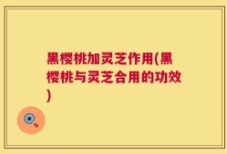 黑樱桃加灵芝作用(黑樱桃与灵芝合用的功效)