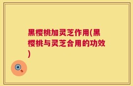 黑樱桃加灵芝作用(黑樱桃与灵芝合用的功效)