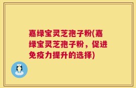 嘉绿宝灵芝孢子粉(嘉绿宝灵芝孢子粉，促进免疫力提升的选择)