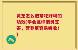灵芝怎么泡茶吃好喝的功效(学会这样泡灵芝茶，营养更容易吸收！)