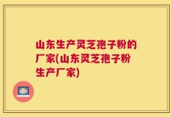 山东生产灵芝孢子粉的厂家(山东灵芝孢子粉生产厂家)