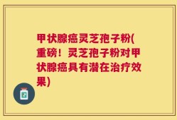 甲状腺癌灵芝孢子粉(重磅！灵芝孢子粉对甲状腺癌具有潜在治疗效果)