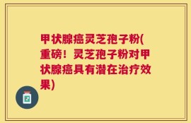 甲状腺癌灵芝孢子粉(重磅！灵芝孢子粉对甲状腺癌具有潜在治疗效果)