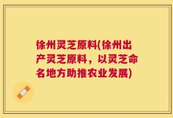 徐州灵芝原料(徐州出产灵芝原料，以灵芝命名地方助推农业发展)