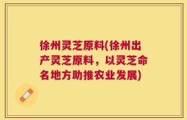 徐州灵芝原料(徐州出产灵芝原料，以灵芝命名地方助推农业发展)