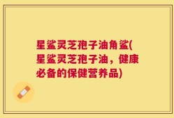 星鲨灵芝孢子油角鲨(星鲨灵芝孢子油，健康必备的保健营养品)