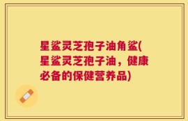 星鲨灵芝孢子油角鲨(星鲨灵芝孢子油，健康必备的保健营养品)