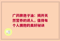 广药牌孢子油：揭开天然营养的诱人，值得每个人拥抱的美好秘诀