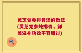 灵芝党参排骨汤的做法(灵芝党参炖排骨，鲜美滋补功效不容错过)
