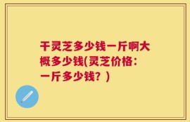 干灵芝多少钱一斤啊大概多少钱(灵芝价格：一斤多少钱？)
