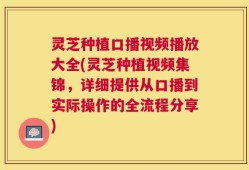 灵芝种植口播视频播放大全(灵芝种植视频集锦，详细提供从口播到实际操作的全流程分享)