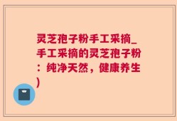 灵芝孢子粉手工采摘_手工采摘的灵芝孢子粉：纯净天然，健康养生)