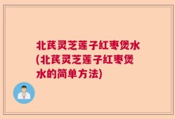 北芪灵芝莲子红枣煲水(北芪灵芝莲子红枣煲水的简单方法)
