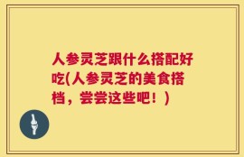 人参灵芝跟什么搭配好吃(人参灵芝的美食搭档，尝尝这些吧！)