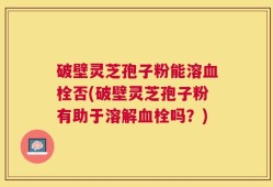 破壁灵芝孢子粉能溶血栓否(破壁灵芝孢子粉有助于溶解血栓吗？)