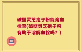 破壁灵芝孢子粉能溶血栓否(破壁灵芝孢子粉有助于溶解血栓吗？)