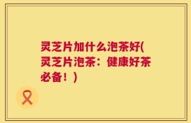 灵芝片加什么泡茶好(灵芝片泡茶：健康好茶必备！)