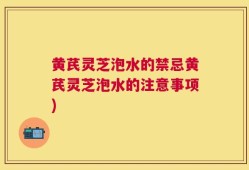 黄芪灵芝泡水的禁忌黄芪灵芝泡水的注意事项)