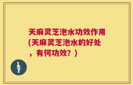天麻灵芝泡水功效作用(天麻灵芝泡水的好处，有何功效？)