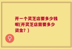 开一个灵芝店要多少钱呢(开灵芝店需要多少资金？)