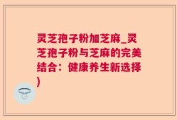 灵芝孢子粉加芝麻_灵芝孢子粉与芝麻的完美结合：健康养生新选择)