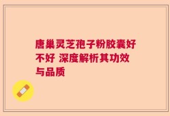 唐巢灵芝孢子粉胶囊好不好 深度解析其功效与品质