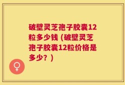 破壁灵芝孢子胶囊12粒多少钱 (破壁灵芝孢子胶囊12粒价格是多少？)