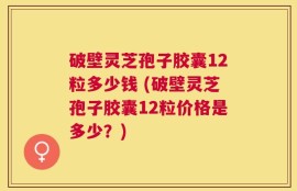 破壁灵芝孢子胶囊12粒多少钱 (破壁灵芝孢子胶囊12粒价格是多少？)